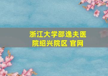 浙江大学邵逸夫医院绍兴院区 官网